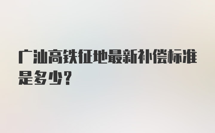 广汕高铁征地最新补偿标准是多少？
