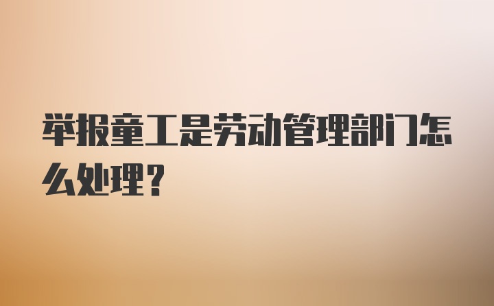 举报童工是劳动管理部门怎么处理？