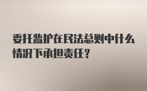 委托监护在民法总则中什么情况下承担责任?