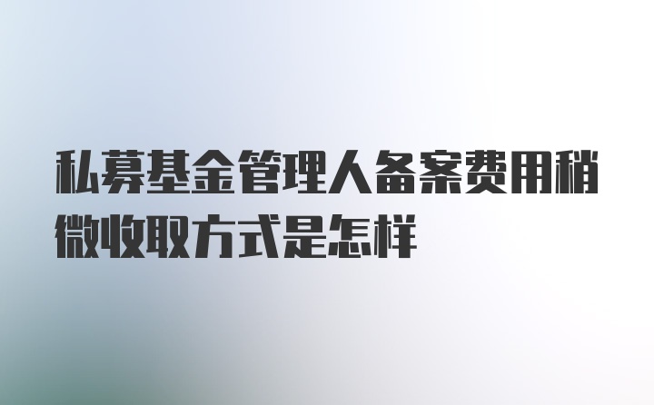 私募基金管理人备案费用稍微收取方式是怎样