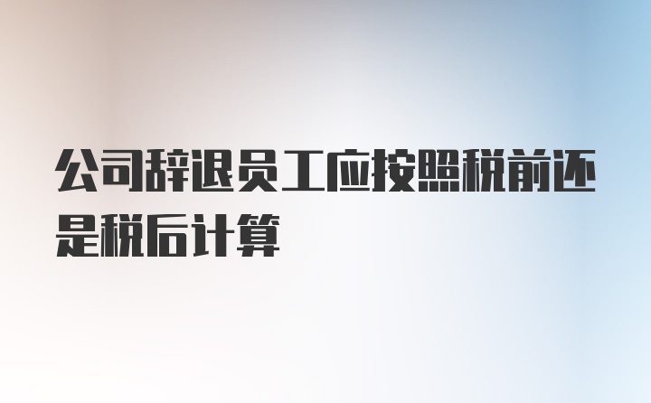 公司辞退员工应按照税前还是税后计算