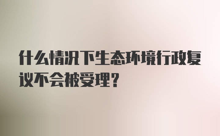 什么情况下生态环境行政复议不会被受理？