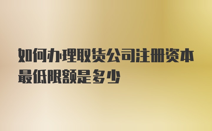 如何办理取货公司注册资本最低限额是多少