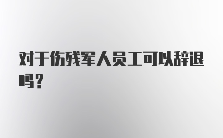 对于伤残军人员工可以辞退吗？