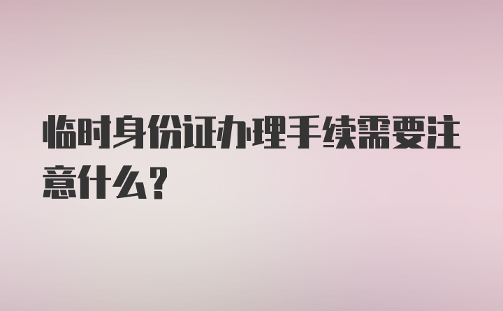 临时身份证办理手续需要注意什么？