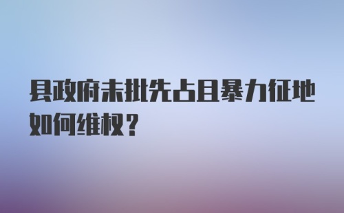 县政府未批先占且暴力征地如何维权？