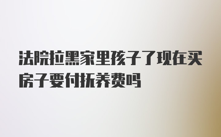 法院拉黑家里孩子了现在买房子要付抚养费吗