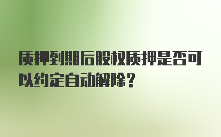 质押到期后股权质押是否可以约定自动解除?