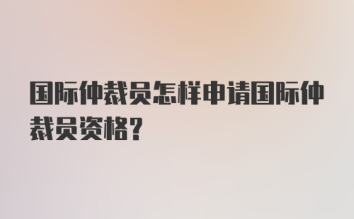 国际仲裁员怎样申请国际仲裁员资格？