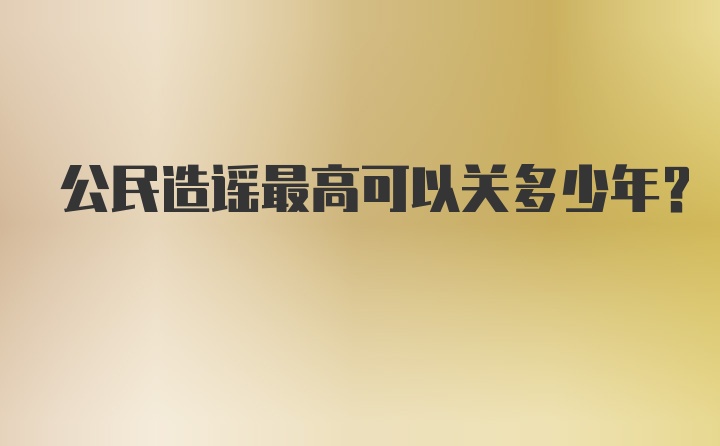 公民造谣最高可以关多少年？