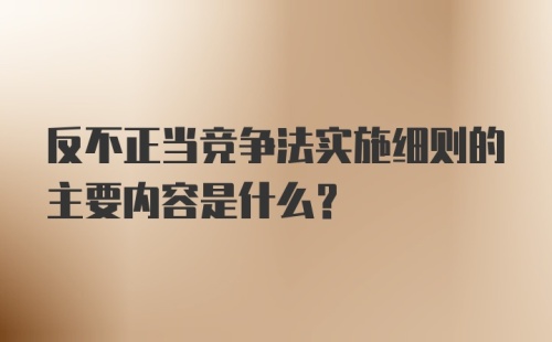 反不正当竞争法实施细则的主要内容是什么?