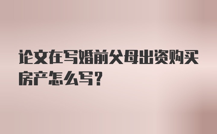 论文在写婚前父母出资购买房产怎么写？