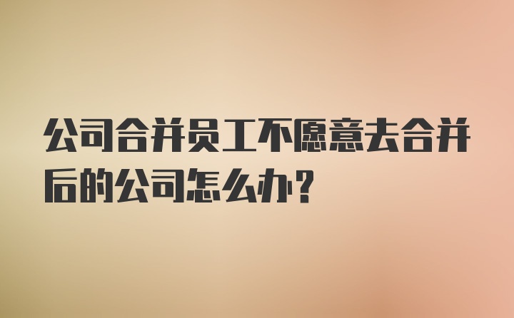 公司合并员工不愿意去合并后的公司怎么办？