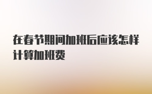 在春节期间加班后应该怎样计算加班费