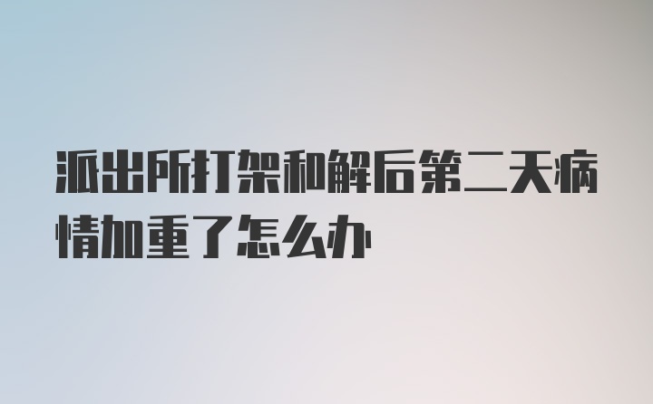 派出所打架和解后第二天病情加重了怎么办