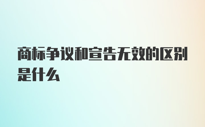 商标争议和宣告无效的区别是什么