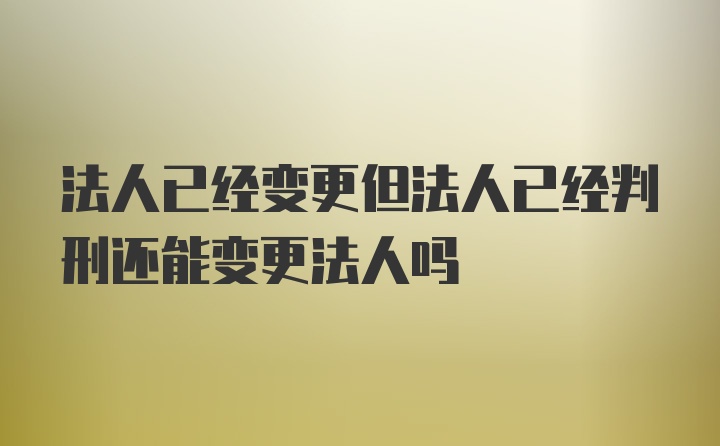 法人已经变更但法人已经判刑还能变更法人吗