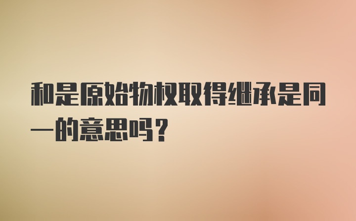 和是原始物权取得继承是同一的意思吗？