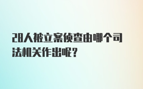 28人被立案侦查由哪个司法机关作出呢？