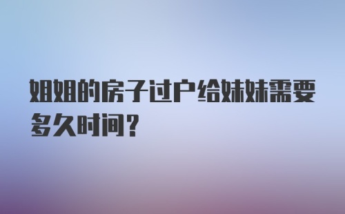 姐姐的房子过户给妹妹需要多久时间？