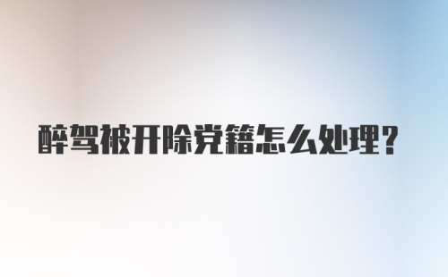 醉驾被开除党籍怎么处理?