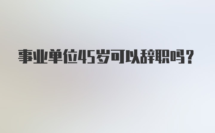 事业单位45岁可以辞职吗？