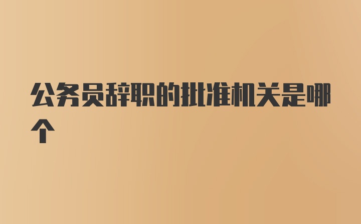 公务员辞职的批准机关是哪个