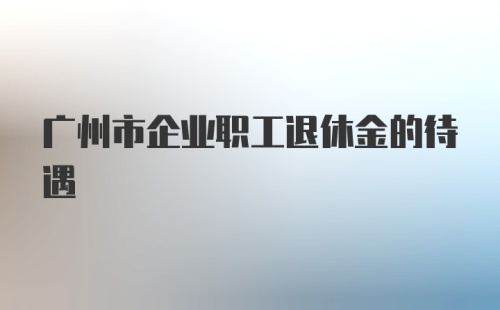 广州市企业职工退休金的待遇