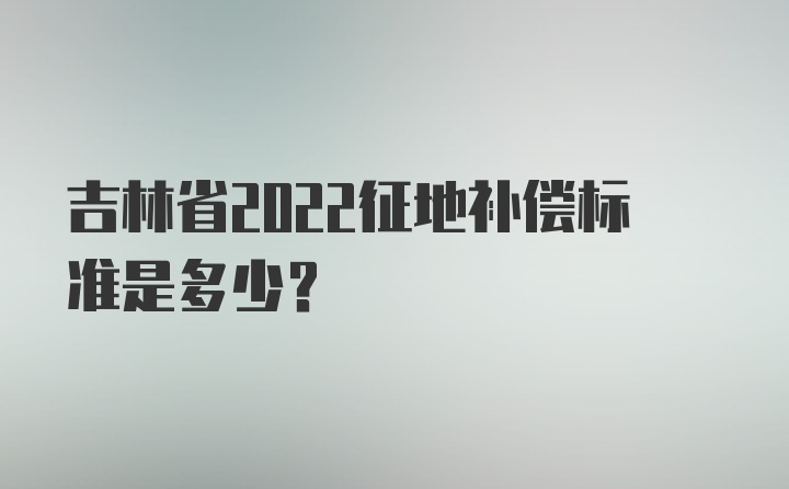 吉林省2022征地补偿标准是多少？