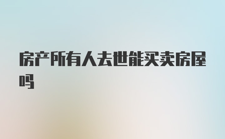 房产所有人去世能买卖房屋吗