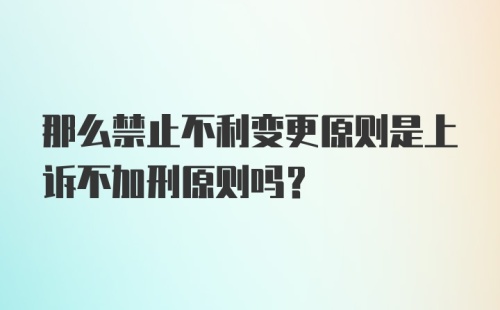 那么禁止不利变更原则是上诉不加刑原则吗？