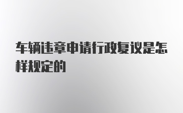 车辆违章申请行政复议是怎样规定的