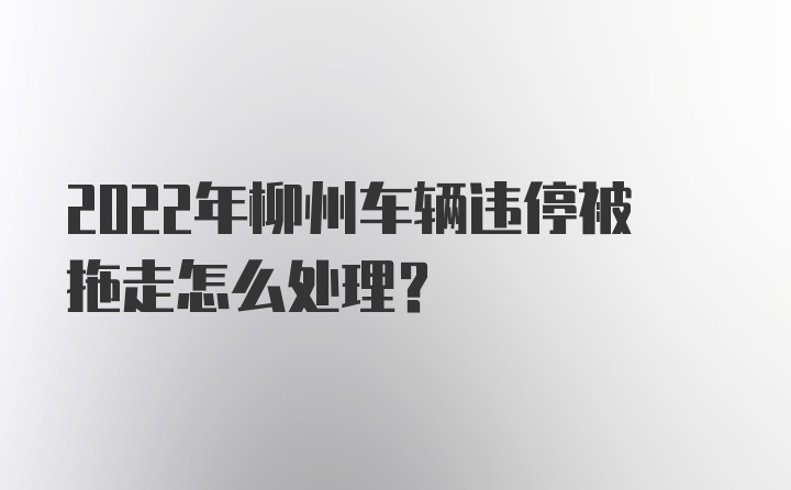 2022年柳州车辆违停被拖走怎么处理？