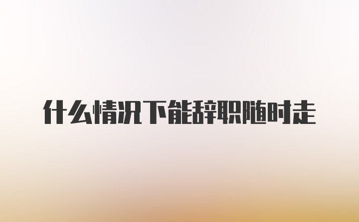 什么情况下能辞职随时走