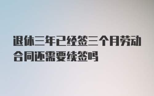 退休三年已经签三个月劳动合同还需要续签吗