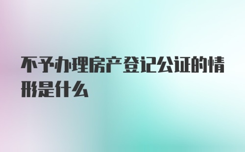 不予办理房产登记公证的情形是什么