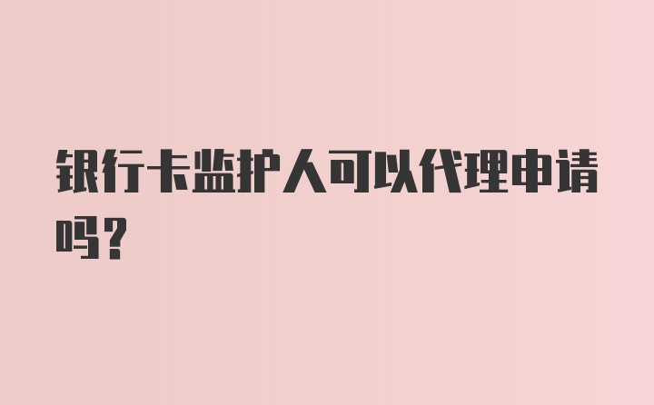 银行卡监护人可以代理申请吗？