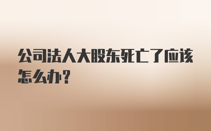 公司法人大股东死亡了应该怎么办？