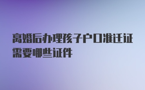 离婚后办理孩子户口准迁证需要哪些证件