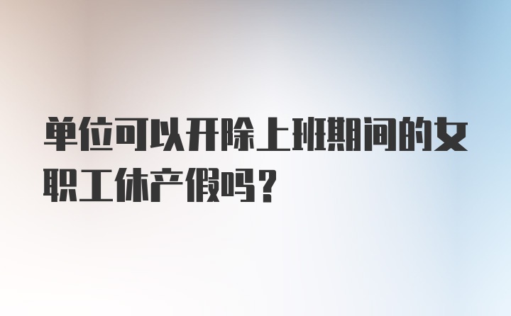 单位可以开除上班期间的女职工休产假吗?