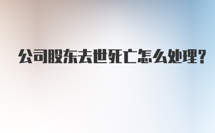 公司股东去世死亡怎么处理？