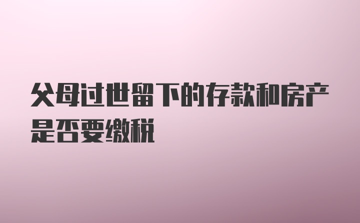 父母过世留下的存款和房产是否要缴税