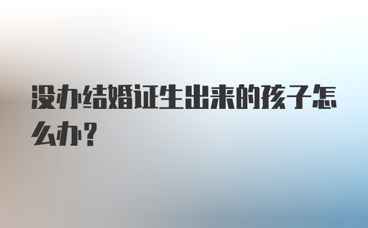 没办结婚证生出来的孩子怎么办？