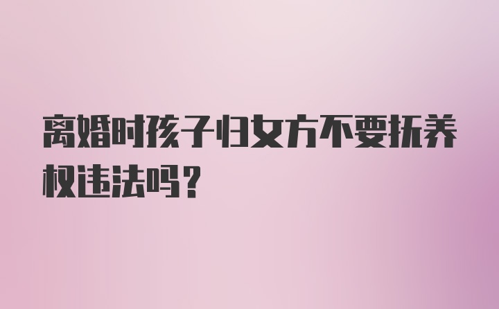 离婚时孩子归女方不要抚养权违法吗？