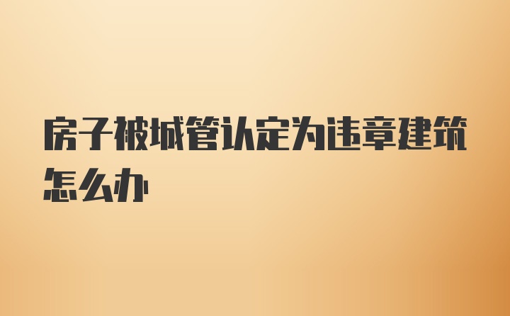 房子被城管认定为违章建筑怎么办