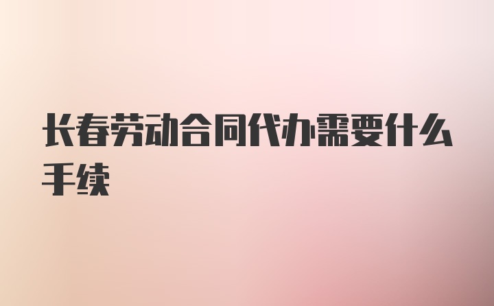 长春劳动合同代办需要什么手续