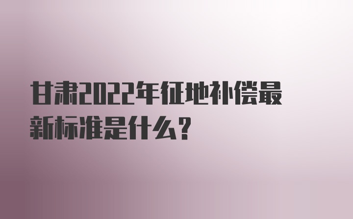 甘肃2022年征地补偿最新标准是什么?