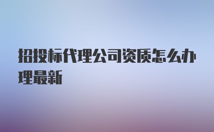 招投标代理公司资质怎么办理最新