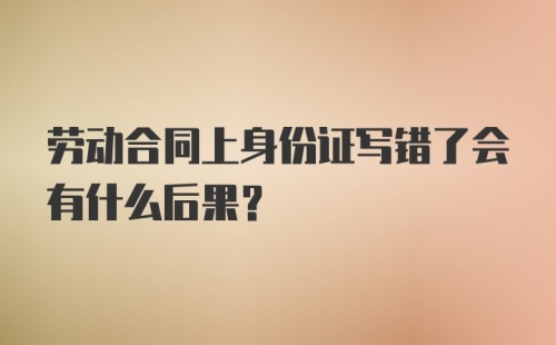 劳动合同上身份证写错了会有什么后果?