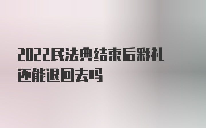 2022民法典结束后彩礼还能退回去吗